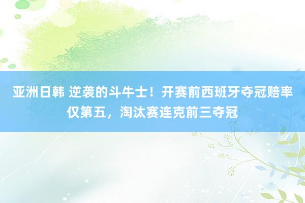 亚洲日韩 逆袭的斗牛士！开赛前西班牙夺冠赔率仅第五，淘汰赛连克前三夺冠