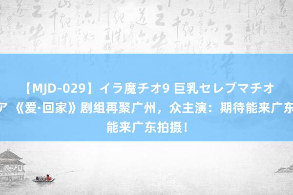 【MJD-029】イラ魔チオ9 巨乳セレブマチオ ユリア 《爱·回家》剧组再聚广州，众主演：期待能来广东拍摄！