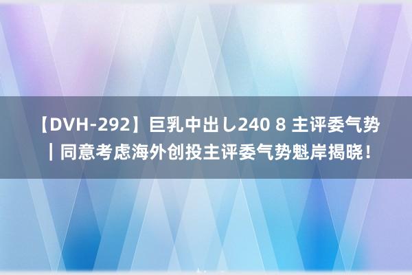 【DVH-292】巨乳中出し240 8 主评委气势｜同意考虑海外创投主评委气势魁岸揭晓！