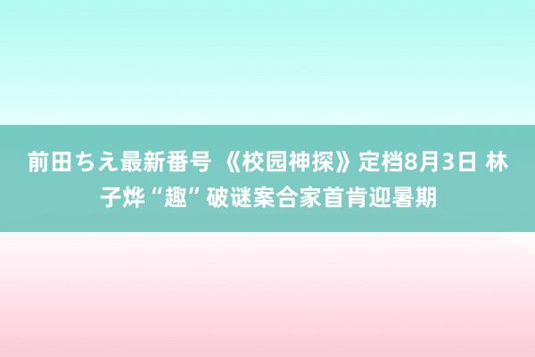 前田ちえ最新番号 《校园神探》定档8月3日 林子烨“趣”破谜案合家首肯迎暑期