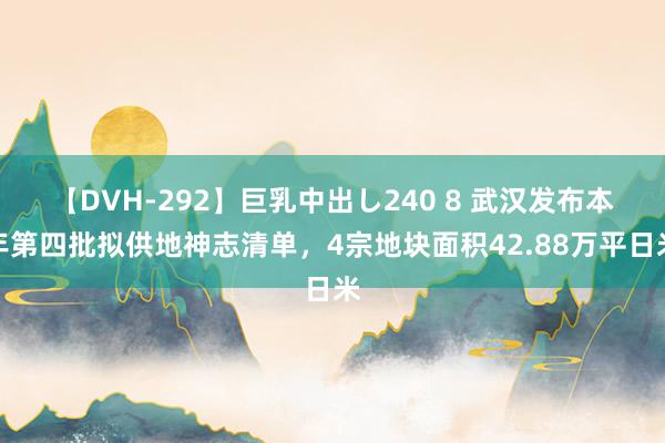 【DVH-292】巨乳中出し240 8 武汉发布本年第四批拟供地神志清单，4宗地块面积42.88万平日米