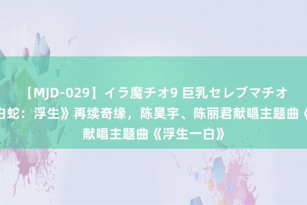 【MJD-029】イラ魔チオ9 巨乳セレブマチオ ユリア 《白蛇：浮生》再续奇缘，陈昊宇、陈丽君献唱主题曲《浮生一白》