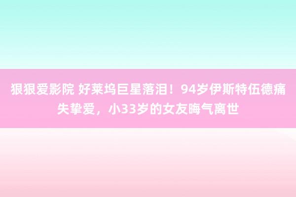 狠狠爱影院 好莱坞巨星落泪！94岁伊斯特伍德痛失挚爱，小33岁的女友晦气离世