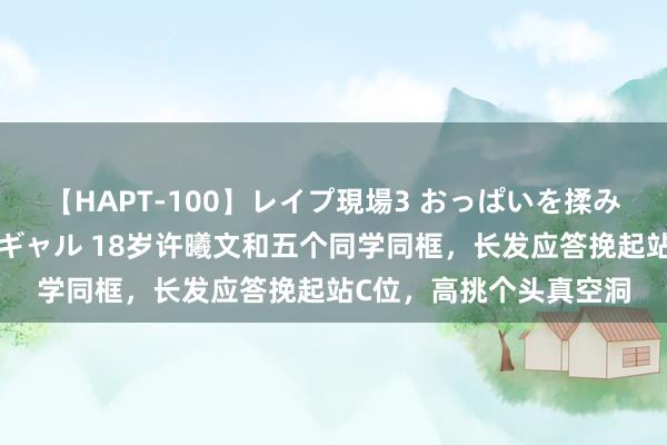 【HAPT-100】レイプ現場3 おっぱいを揉みしだかれた6人の巨乳ギャル 18岁许曦文和五个同学同框，长发应答挽起站C位，高挑个头真空洞