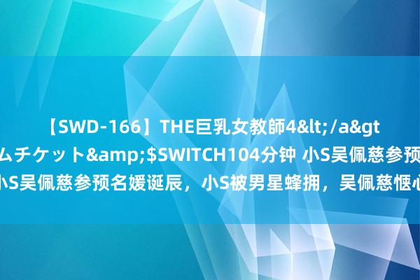 【SWD-166】THE巨乳女教師4</a>2006-03-22ドリームチケット&$SWITCH104分钟 小S吴佩慈参预名媛诞辰，小S被男星蜂拥，吴佩慈惬心不再暴瘦许多！