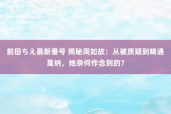 前田ちえ最新番号 揭秘周如故：从被质疑到精通戛纳，她奈何作念到的？