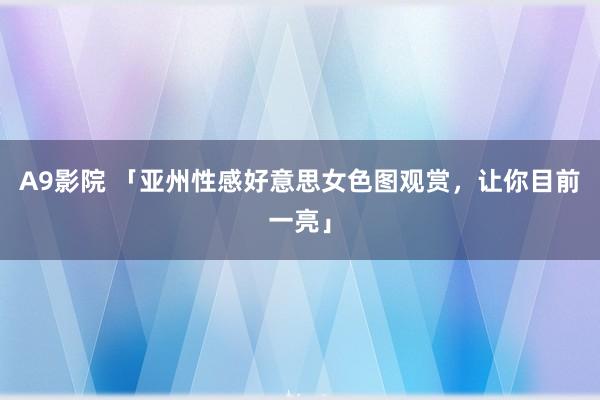 A9影院 「亚州性感好意思女色图观赏，让你目前一亮」