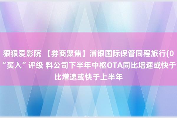 狠狠爱影院 【券商聚焦】浦银国际保管同程旅行(00780)“买入”评级 料公司下半年中枢OTA同比增速或快于上半年