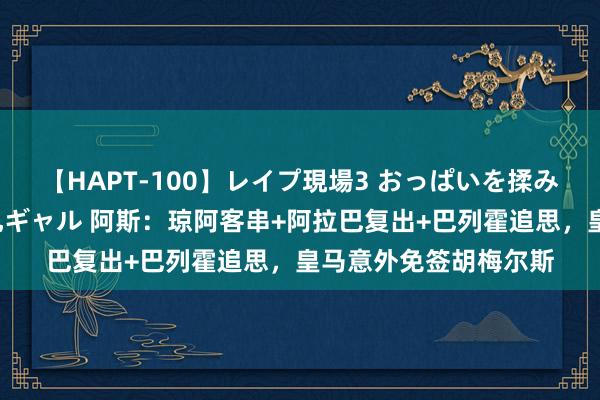 【HAPT-100】レイプ現場3 おっぱいを揉みしだかれた6人の巨乳ギャル 阿斯：琼阿客串+阿拉巴复出+巴列霍追思，皇马意外免签胡梅尔斯