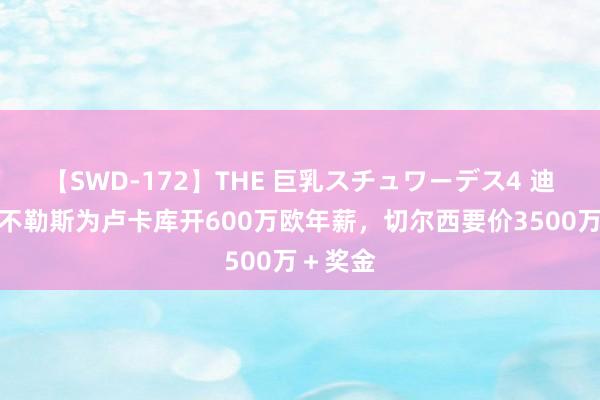 【SWD-172】THE 巨乳スチュワーデス4 迪马：那不勒斯为卢卡库开600万欧年薪，切尔西要价3500万＋奖金