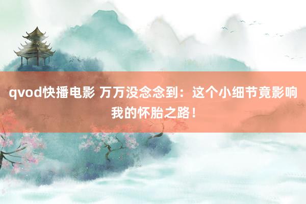 qvod快播电影 万万没念念到：这个小细节竟影响我的怀胎之路！