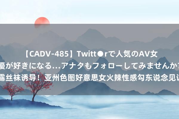 【CADV-485】Twitt●rで人気のAV女優 SNSでますますAV女優が好きになる…アナタもフォローしてみませんか？ 裸露丝袜诱导！亚州色图好意思女火辣性感勾东说念见识识，让你止不住思要狂野的逸想