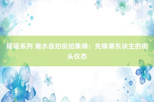 瑶瑶系列 潮水自拍街拍集锦：先锋潮东谈主的街头仪态