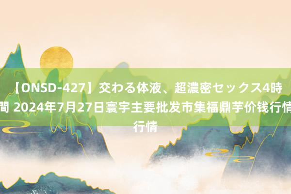 【ONSD-427】交わる体液、超濃密セックス4時間 2024年7月27日寰宇主要批发市集福鼎芋价钱行情