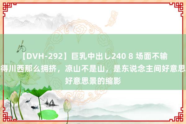 【DVH-292】巨乳中出し240 8 场面不输云南，莫得川西那么拥挤，凉山不是山，是东说念主间好意思景的缩影