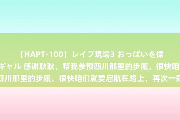 【HAPT-100】レイプ現場3 おっぱいを揉みしだかれた6人の巨乳ギャル 感谢耿耿，帮我参预四川那里的步履，很快咱们就要启航在路上，再次一同踏