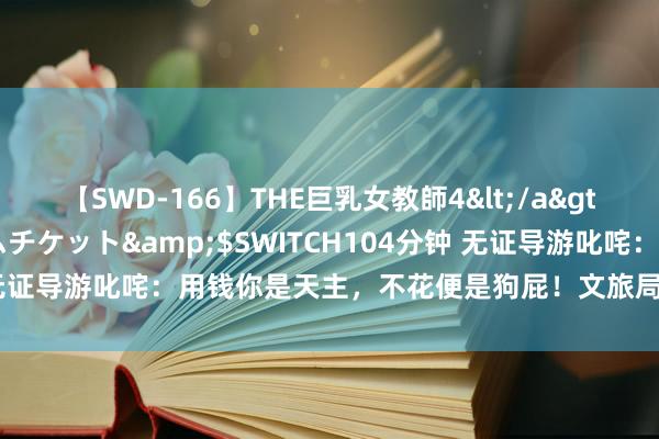 【SWD-166】THE巨乳女教師4</a>2006-03-22ドリームチケット&$SWITCH104分钟 无证导游叱咤：用钱你是天主，不花便是狗屁！文旅局：顶格罚金3万！