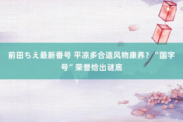 前田ちえ最新番号 平凉多合适风物康养？“国字号”荣誉给出谜底