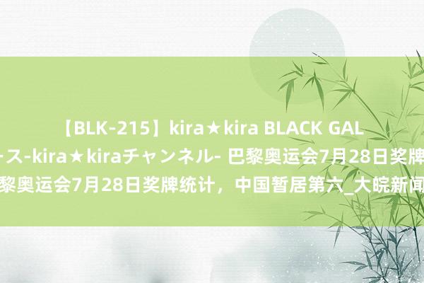 【BLK-215】kira★kira BLACK GAL 黒ギャル・EMIRIプロデュース-kira★kiraチャンネル- 巴黎奥运会7月28日奖牌统计，中国暂居第六_大皖新闻 | 安徽网