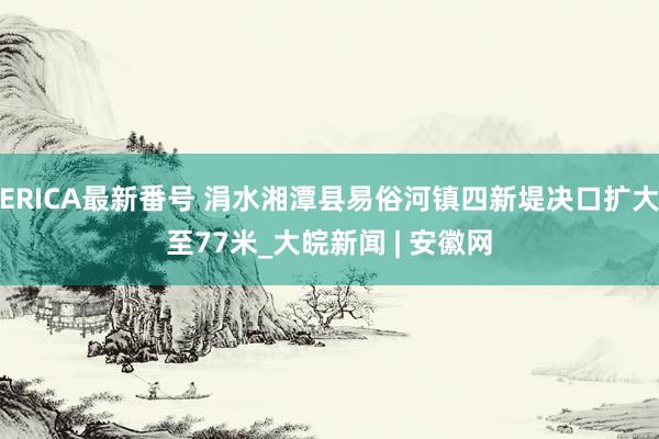 ERICA最新番号 涓水湘潭县易俗河镇四新堤决口扩大至77米_大皖新闻 | 安徽网