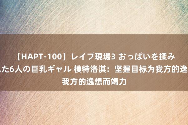 【HAPT-100】レイプ現場3 おっぱいを揉みしだかれた6人の巨乳ギャル 模特洛淇：坚握目标为我方的逸想而竭力