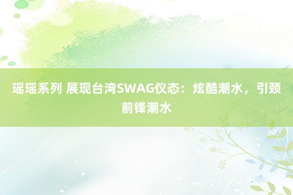 瑶瑶系列 展现台湾SWAG仪态：炫酷潮水，引颈前锋潮水