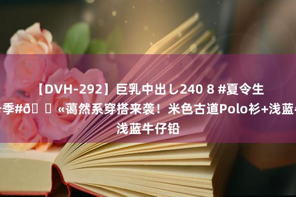 【DVH-292】巨乳中出し240 8 #夏令生计打卡季#?蔼然系穿搭来袭！米色古道Polo衫+浅蓝牛仔铅