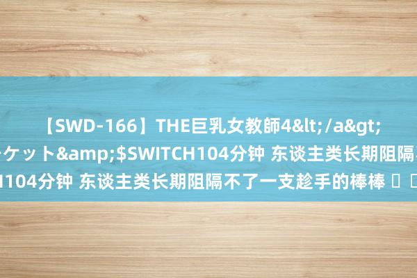 【SWD-166】THE巨乳女教師4</a>2006-03-22ドリームチケット&$SWITCH104分钟 东谈主类长期阻隔不了一支趁手的棒棒 ​​​