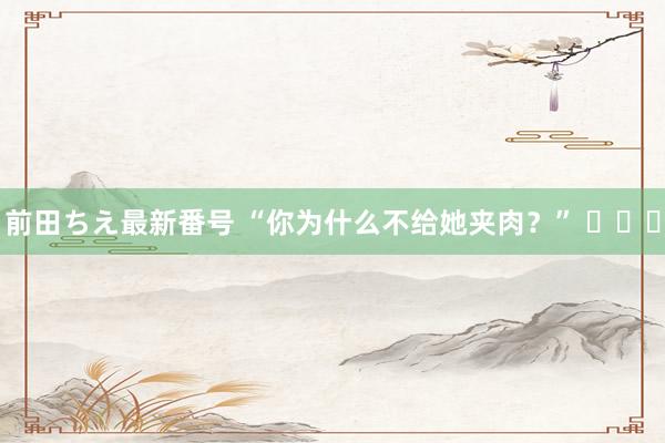 前田ちえ最新番号 “你为什么不给她夹肉？” ​​​