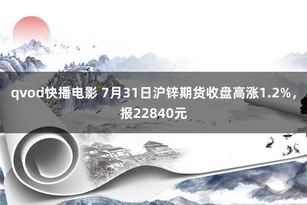 qvod快播电影 7月31日沪锌期货收盘高涨1.2%，报22840元