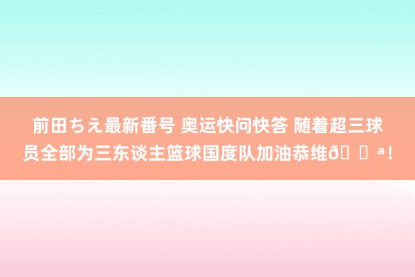 前田ちえ最新番号 奥运快问快答 随着超三球员全部为三东谈主篮球国度队加油恭维?！