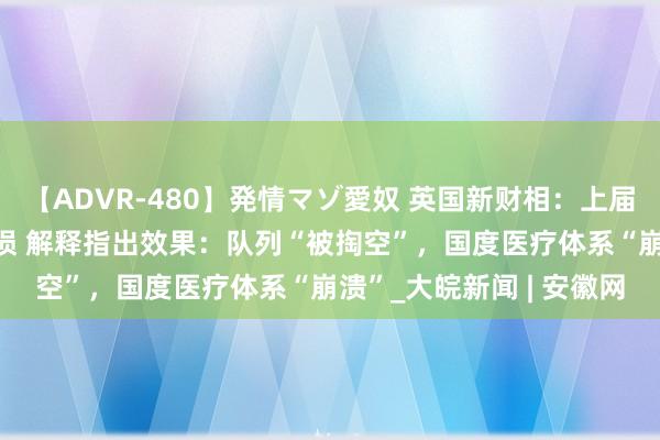 【ADVR-480】発情マゾ愛奴 英国新财相：上届政府留住220亿英镑耗损 解释指出效果：队列“被掏空”，国度医疗体系“崩溃”_大皖新闻 | 安徽网