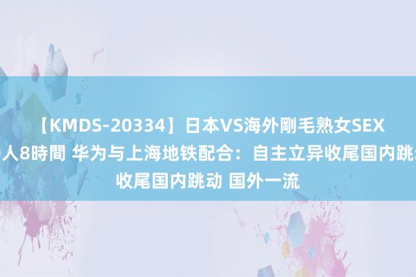 【KMDS-20334】日本VS海外剛毛熟女SEX対決！！40人8時間 华为与上海地铁配合：自主立异收尾国内跳动 国外一流