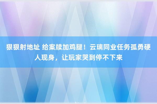 狠狠射地址 给案牍加鸡腿！云璃同业任务孤勇硬人现身，让玩家哭到停不下来