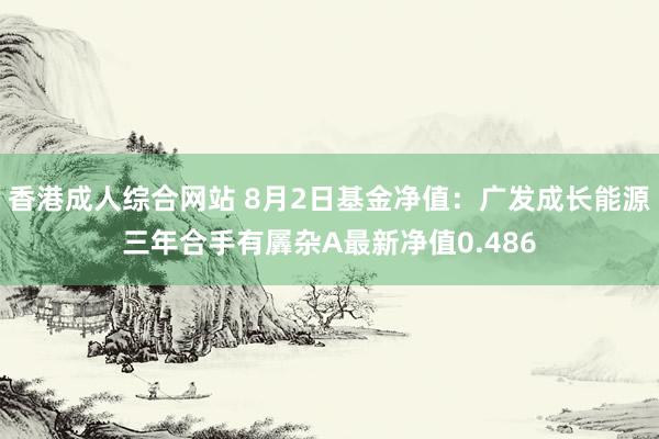 香港成人综合网站 8月2日基金净值：广发成长能源三年合手有羼杂A最新净值0.486