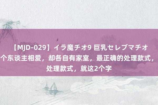 【MJD-029】イラ魔チオ9 巨乳セレブマチオ ユリア 两个东谈主相爱，却各自有家室，最正确的处理款式，就这2个字