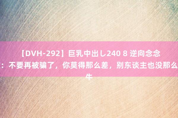 【DVH-292】巨乳中出し240 8 逆向念念维：不要再被骗了，你莫得那么差，别东谈主也没那么牛