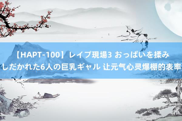 【HAPT-100】レイプ現場3 おっぱいを揉みしだかれた6人の巨乳ギャル 让元气心灵爆棚的表率