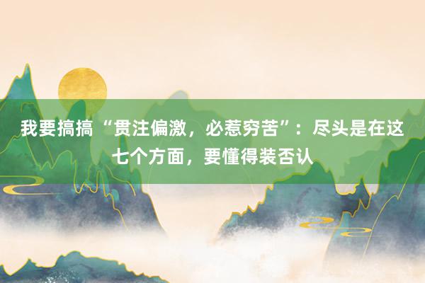 我要搞搞 “贯注偏激，必惹穷苦”：尽头是在这七个方面，要懂得装否认