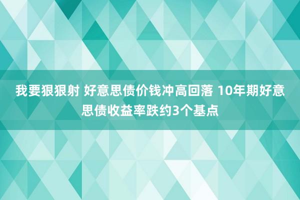 我要狠狠射 好意思债价钱冲高回落 10年期好意思债收益率跌约3个基点