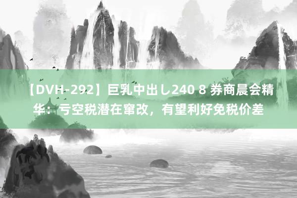 【DVH-292】巨乳中出し240 8 券商晨会精华：亏空税潜在窜改，有望利好免税价差