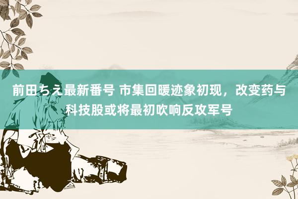 前田ちえ最新番号 市集回暖迹象初现，改变药与科技股或将最初吹响反攻军号