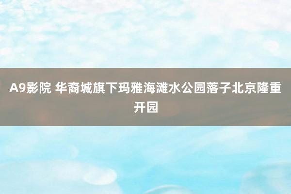 A9影院 华裔城旗下玛雅海滩水公园落子北京隆重开园