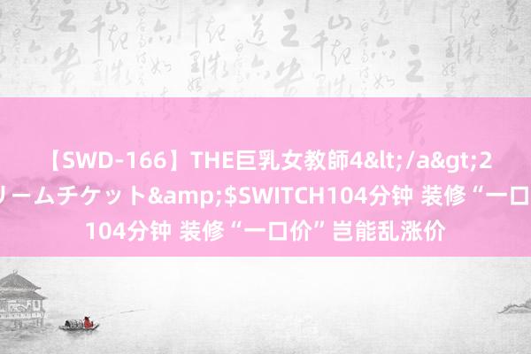 【SWD-166】THE巨乳女教師4</a>2006-03-22ドリームチケット&$SWITCH104分钟 装修“一口价”岂能乱涨价