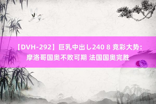 【DVH-292】巨乳中出し240 8 竞彩大势：摩洛哥国奥不败可期 法国国奥完胜