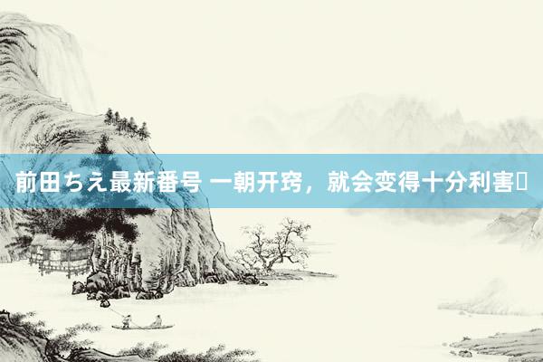 前田ちえ最新番号 一朝开窍，就会变得十分利害​