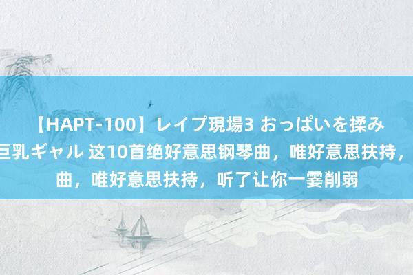 【HAPT-100】レイプ現場3 おっぱいを揉みしだかれた6人の巨乳ギャル 这10首绝好意思钢琴曲，唯好意思扶持，听了让你一霎削弱