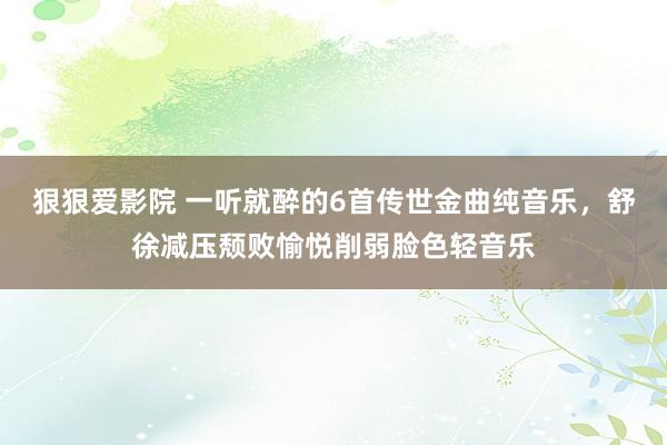 狠狠爱影院 一听就醉的6首传世金曲纯音乐，舒徐减压颓败愉悦削弱脸色轻音乐