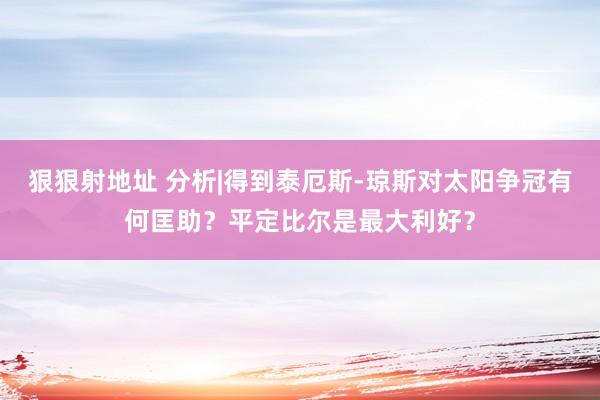 狠狠射地址 分析|得到泰厄斯-琼斯对太阳争冠有何匡助？平定比尔是最大利好？