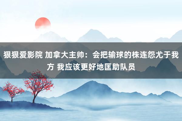 狠狠爱影院 加拿大主帅：会把输球的株连怨尤于我方 我应该更好地匡助队员